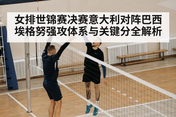 女排世锦赛决赛意大利对阵巴西埃格努强攻体系与关键分全解析