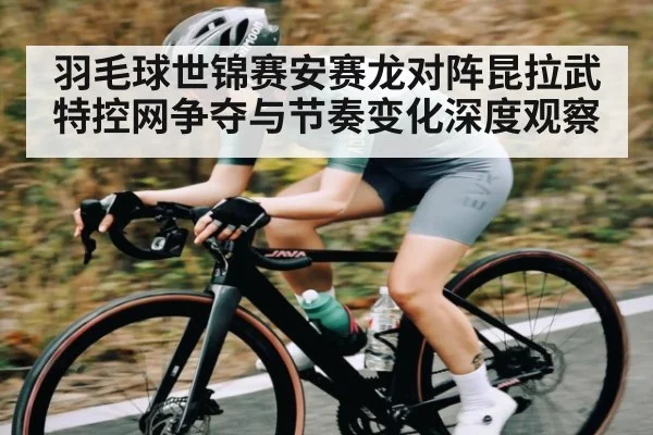 羽毛球世锦赛安赛龙对阵昆拉武特控网争夺与节奏变化深度观察