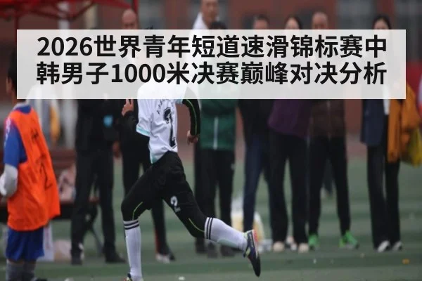 2026世界青年短道速滑锦标赛中韩男子1000米决赛巅峰对决分析