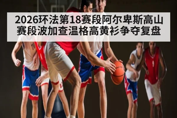 2026环法第18赛段阿尔卑斯高山赛段波加查温格高黄衫争夺复盘