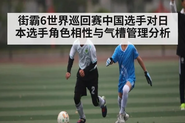 街霸6世界巡回赛中国选手对日本选手角色相性与气槽管理分析