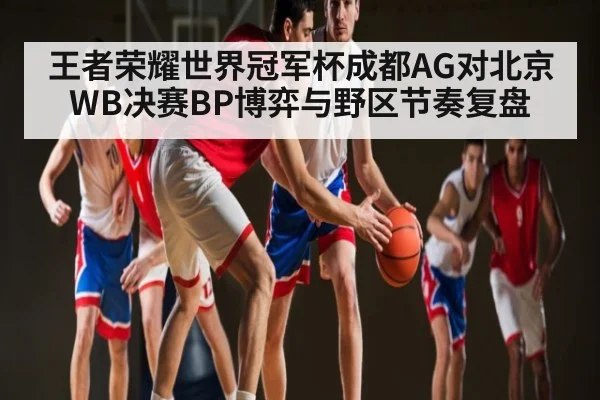 王者荣耀世界冠军杯成都AG对北京WB决赛BP博弈与野区节奏复盘